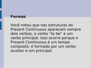 Formas Você notou que nas estruturas do Present Continuous aparecem sempre dois verbos, o verbo “to be” e um verbo principal. Isso ocorre porque o Present Continuous é um tempo composto: é formado por um verbo auxiliar e um principal.  