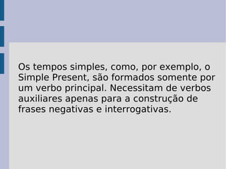 Os tempos simples, como, por exemplo, o Simple Present, são formados somente por um verbo principal. Necessitam de verbos auxiliares apenas para a construção de frases negativas e interrogativas.  