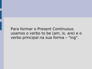 Para formar o Present Continuous usamos o verbo to be (am, is, are) e o verbo principal na sua forma – "ing".  
