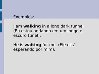 Exemplos:  I am  walking  in a long dark tunnel (Eu estou andando em um longo e escuro túnel).  He is  waiting  for me. (Ele está esperando por mim).  