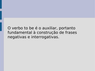 O verbo to be é o auxiliar, portanto fundamental à construção de frases negativas e interrogativas.   