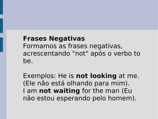 Frases Negativas Formamos as frases negativas, acrescentando "not" após o verbo to be.  Exemplos: He is  not looking  at me. (Ele não está olhando para mim).  I am  not waiting  for the man (Eu não estou esperando pelo homem).  