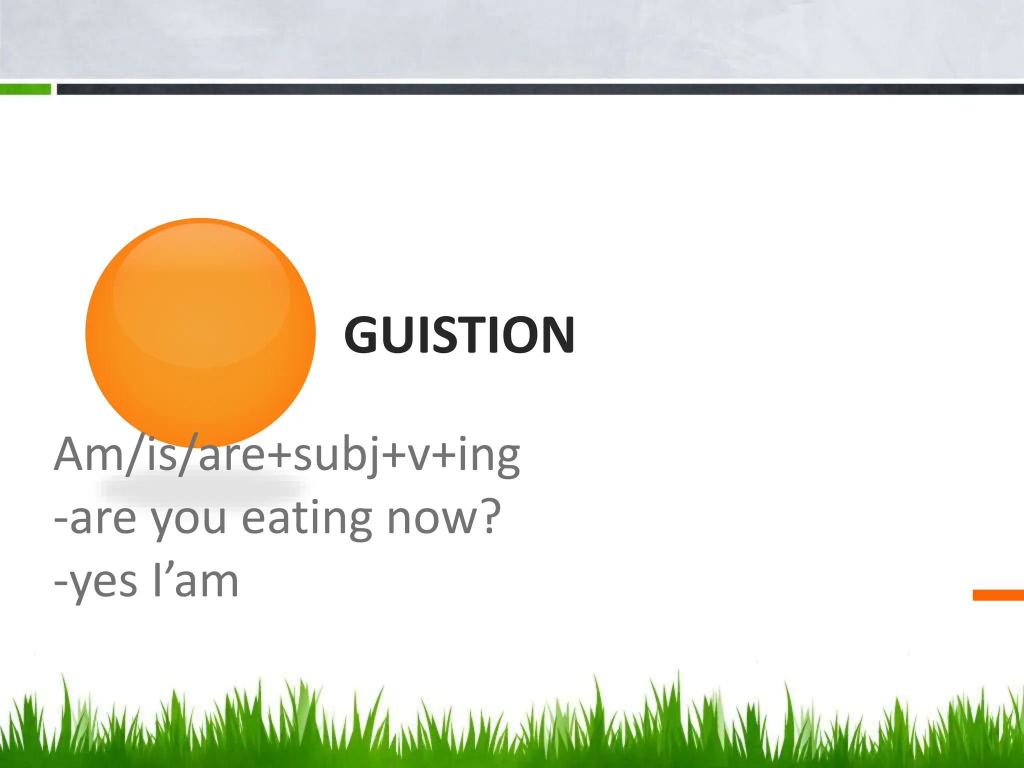 GUISTION
Am/is/are+subj+v+ing
-are you eating now?
-yes I’am
 