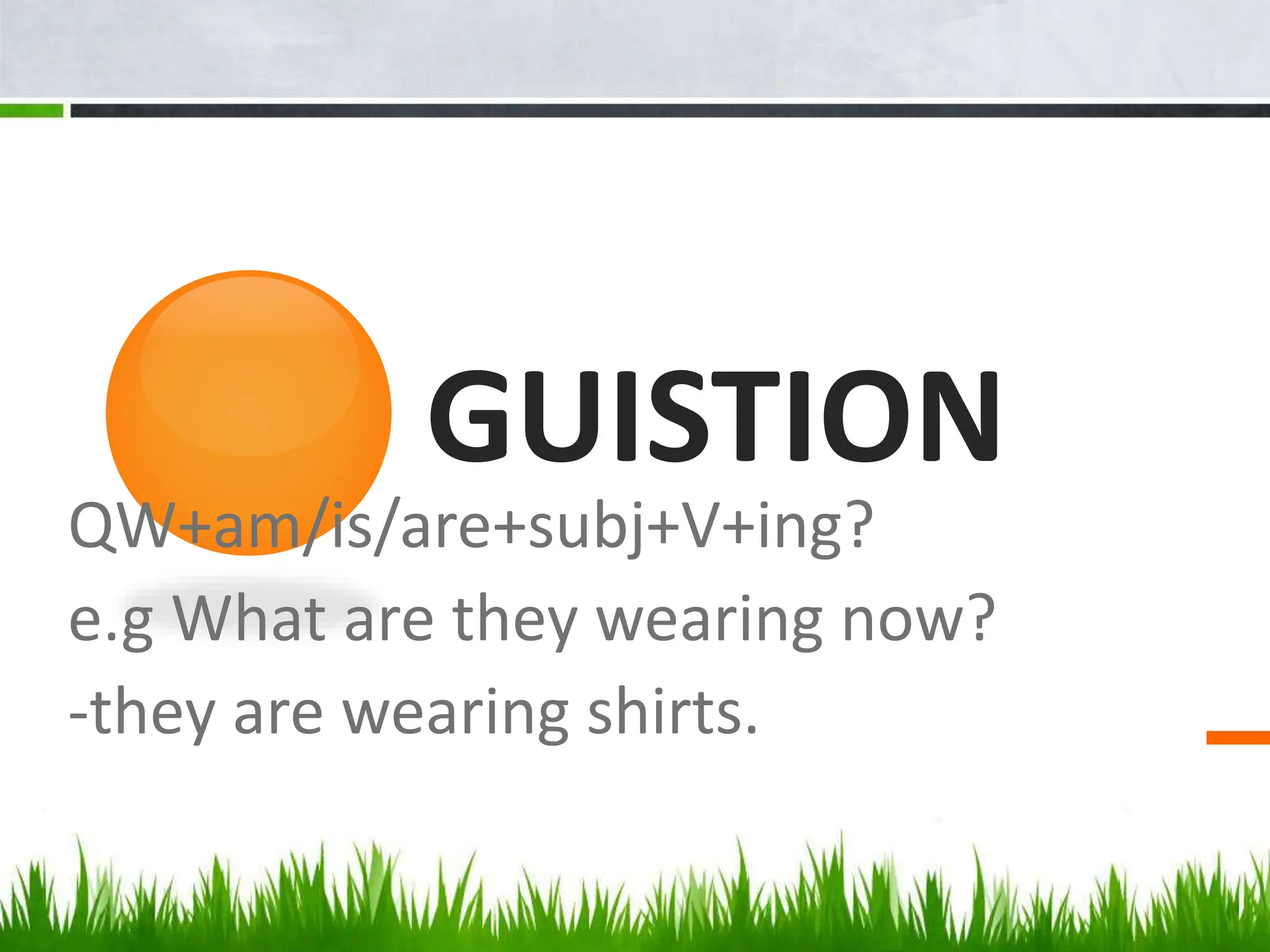 GUISTION
QW+am/is/are+subj+V+ing?
e.g What are they wearing now?
-they are wearing shirts.
 