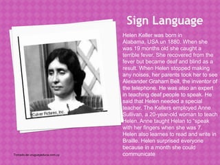 Sign Language
                                Helen Keller was born in
                                Alabama, USA un 1880. When she
                                was 19 months old she caught a
                                terrible fever. She recovered from the
                                fever but became deaf and blind as a
                                result. When Helen stopped making
                                any noises, her parents took her to see
                                Alexander Graham Bell, the inventor of
                                the telephone. He was also an expert
                                in teaching deaf people to speak. He
                                said that Helen needed a special
                                teacher. The Kellers employed Anne
                                Sullivan, a 20-year-old woman to teach
                                Helen. Anne taught Helan to “speak
                                with her fingers when she was 7.
                                Helen also learnes to read and write in
                                Braille. Helen surprised everyone
                                because in a month she could
Tomado de uruguayeduca.com.uy   communicate
 