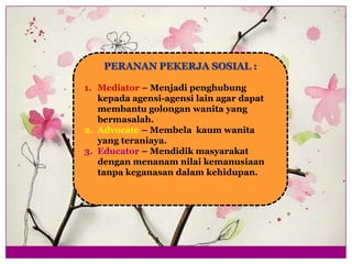 PERANAN PEKERJA SOSIAL :
1. Mediator – Menjadi penghubung
kepada agensi-agensi lain agar dapat
membantu golongan wanita yang
bermasalah.
2. Advocate – Membela kaum wanita
yang teraniaya.
3. Educator – Mendidik masyarakat
dengan menanam nilai kemanusiaan
tanpa keganasan dalam kehidupan.
 
