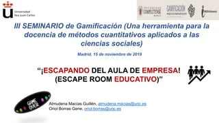 Almudena Macías Guillén, almudena.macias@urjc.es
Oriol Borras Gene, oriol.borras@urjc.es
“¡ESCAPANDO DEL AULA DE EMPRESA!
(ESCAPE ROOM EDUCATIVO)”
III SEMINARIO de Gamificación (Una herramienta para la
docencia de métodos cuantitativos aplicados a las
ciencias sociales)
Madrid, 15 de noviembre de 2019
 