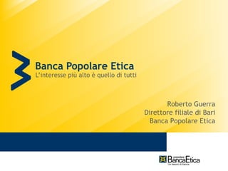 Banca Popolare Etica
L’interesse più alto è quello di tutti



                                                Roberto Guerra
                                         Direttore filiale di Bari
                                           Banca Popolare Etica
 