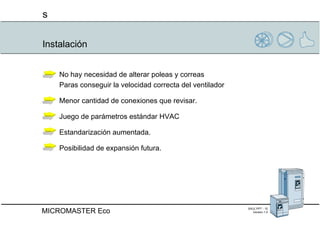 Instalación No hay necesidad de alterar poleas y correas  Paras conseguir la velocidad correcta del ventilador Menor cantidad de conexiones que revisar. Juego de parámetros estándar HVAC Estandarización aumentada. Posibilidad de expansión futura. 
