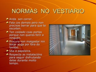 NORMAS  NO  VESTIARIO Anda  sen correr. Fala cos demais pero non precisas berrar para que te escoiten. Ten coidado coas portas porque non queres ferir a ninguén. Procura non malgastar nin botar auga por fóra do lavabo. Usa a papeleira. Respecta as instalacións para seguir disfrutando delas durante moito tempo. 