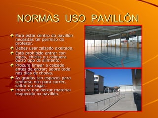 NORMAS  USO  PAVILLÓN  Para estar dentro do pavillón necesitas ter permiso do profesor. Debes usar calzado axeitado. Está prohibido entrar con pipas, chicles ou calquera outro tipo de alimento. Procura limpar a calzado antes de entrar; sobre todo nos días de choiva. As gradas son espazos para sentarse non para correr, saltar ou xogar. Procura non deixar material esquecido no pavillón . 