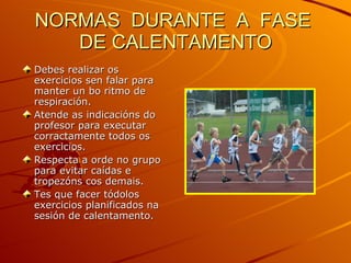 NORMAS  DURANTE  A  FASE  DE CALENTAMENTO Debes realizar os exercicios sen falar para manter un bo ritmo de respiración. Atende as indicacións do profesor para executar corractamente todos os exercicios. Respecta a orde no grupo para evitar caídas e tropezóns cos demais. Tes que facer tódolos exercicios planificados na sesión de calentamento. 