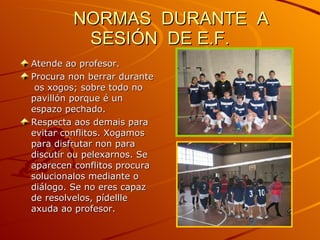 NORMAS  DURANTE  A  SESIÓN  DE E.F. Atende ao profesor. Procura non berrar durante  os xogos; sobre todo no pavillón porque é un espazo pechado. Respecta aos demais para evitar conflitos. Xogamos para disfrutar non para discutir ou pelexarnos. Se aparecen conflitos procura solucionalos mediante o diálogo. Se no eres capaz de resolvelos, pídellle axuda ao profesor. 