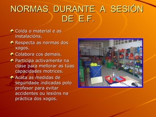 NORMAS  DURANTE  A  SESIÓN  DE  E.F. Coida o material e as instalacións. Respecta as normas dos xogos. Colabora cos demais. Participa activamente na clase para mellorar as túas capacidades motrices. Acata as medidas de seguridade indicadas polo profesor para evitar accidentes ou lesións na práctica dos xogos. 