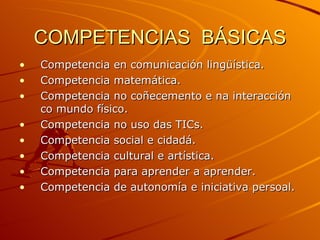 COMPETENCIAS  BÁSICAS Competencia en comunicación lingüística. Competencia matemática. Competencia no coñecemento e na interacción co mundo físico. Competencia no uso das TICs. Competencia social e cidadá. Competencia cultural e artística. Competencia para aprender a aprender. Competencia de autonomía e iniciativa persoal. 