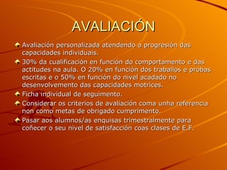 AVALIACIÓN Avaliación personalizada atendendo a progresión das capacidades individuais. 30% da cualificación en función do comportamento e das actitudes na aula. O 20% en función dos traballos e probas escritas e o 50% en función do nivel acadado no desenvolvemento das capacidades motrices. Ficha individual de seguimento. Considerar os criterios de avaliación coma unha referencia non como metas de obrigado cumprimento. Pasar aos alumnos/as enquisas trimestralmente para coñecer o seu nivel de satisfacción coas clases de E.F. 