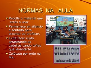 NORMAS  NA  AULA Recolle o material que  estás a usar. Permanece en silencio e sentado para escoitar ao profesor. Evita facer ruído arrastrando as cadeiras cando teñas que levantarte. Colócate por orde na fila. 