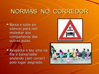 NORMAS  NO  CORREDOR Baixa e sobe en silencio para non molestar aos compañeiros das outras aulas. Respecta o teu sitio na fila e baixa/sobe andando (sen correr) polo lugar asignado. 