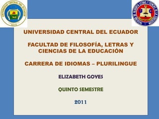 UNIVERSIDAD CENTRAL DEL ECUADOR

 FACULTAD DE FILOSOFÍA, LETRAS Y
    CIENCIAS DE LA EDUCACIÓN

CARRERA DE IDIOMAS – PLURILINGUE

         ELIZABETH GOYES

         QUINTO SEMESTRE

              2011
 
