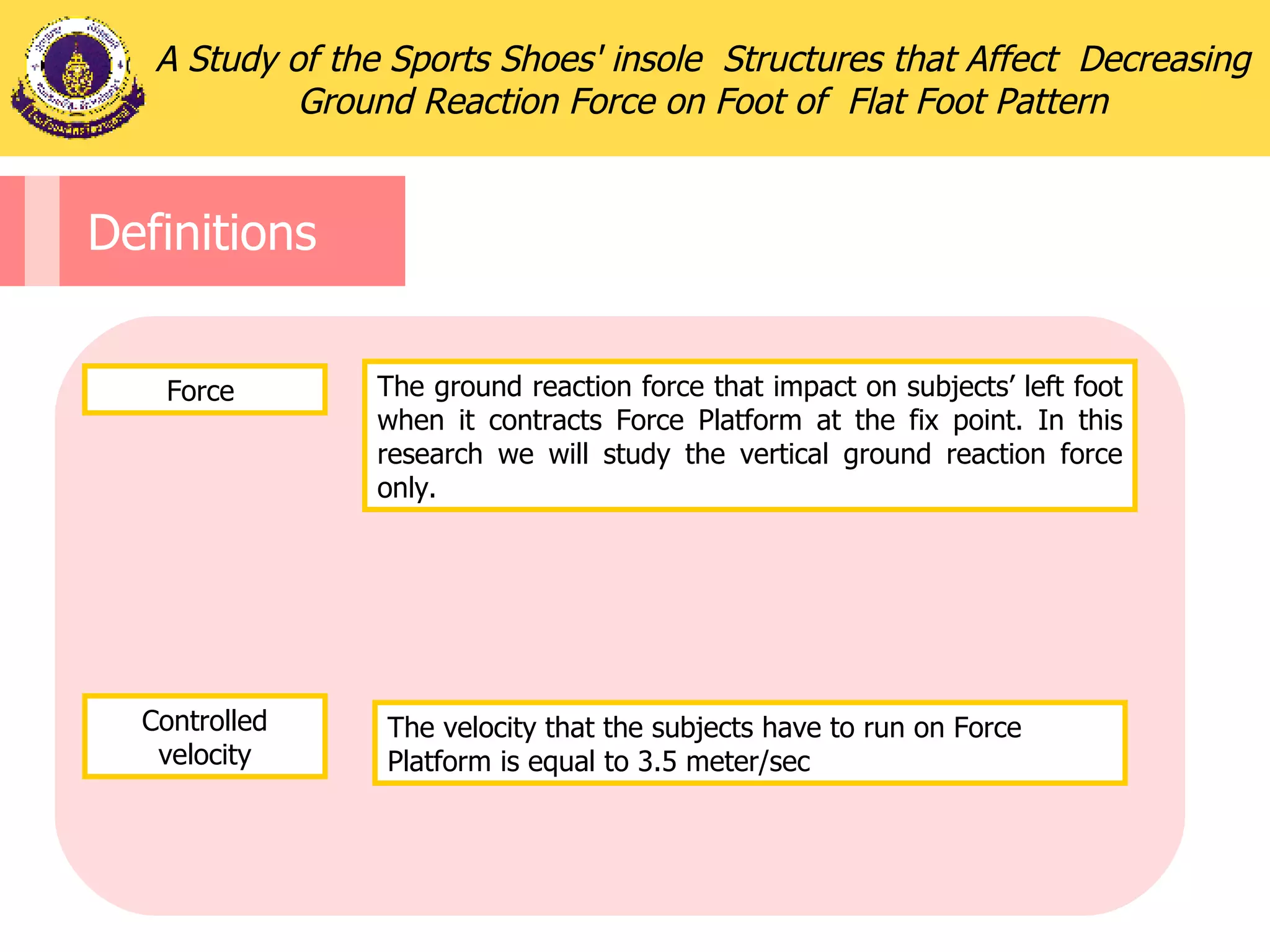 Definitions Force  The ground reaction force that impact on subjects’ left foot when it contracts Force Platform at the fix point. In this research we will study the vertical ground reaction force only. The velocity that the subjects have to run on Force Platform is equal to 3.5 meter/sec A Study of the Sports Shoes' insole  Structures that Affect  Decreasing Ground Reaction Force on Foot of  Flat Foot Pattern Controlled velocity 