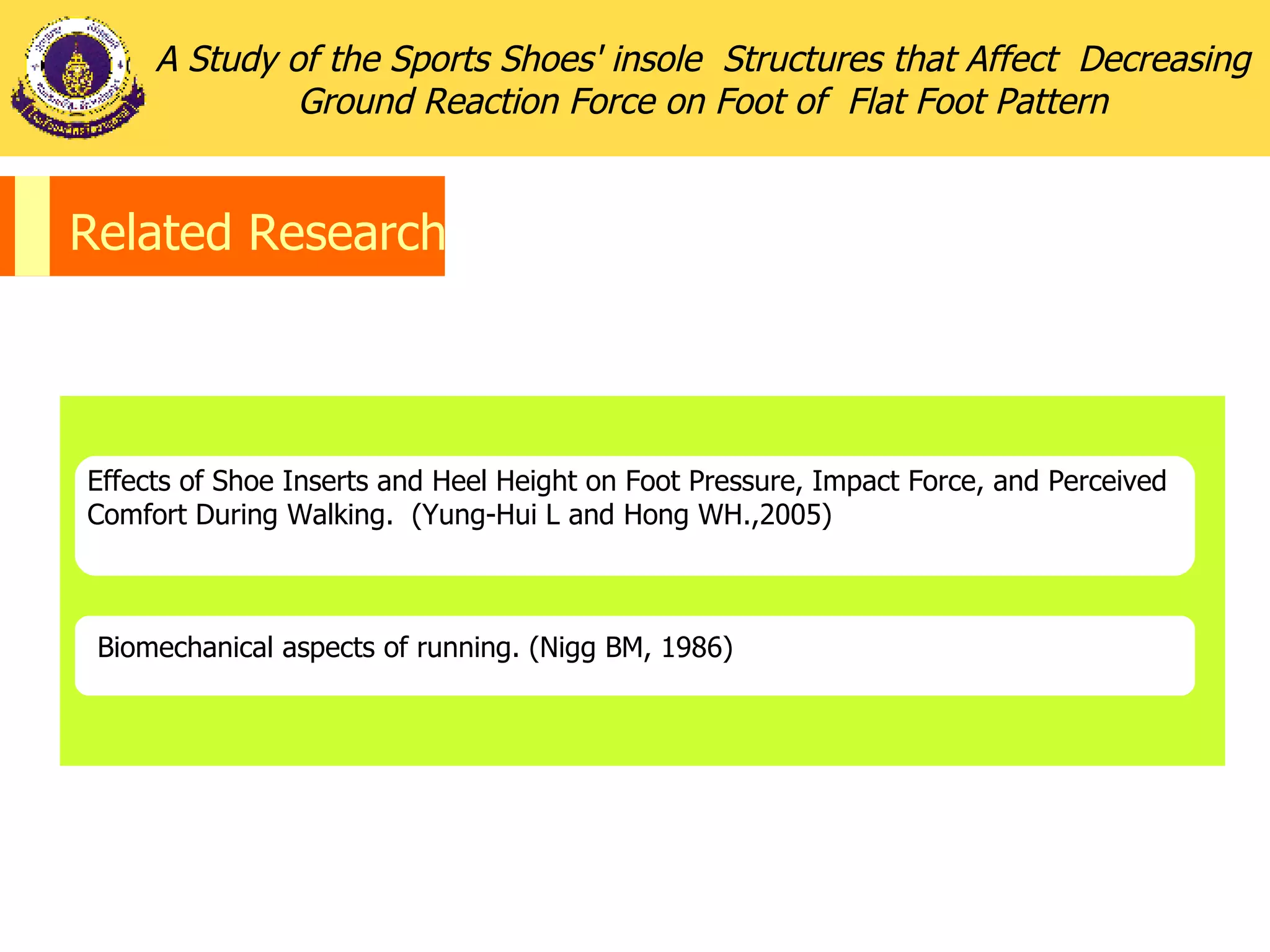 Related Research Effects of Shoe Inserts and Heel Height on Foot Pressure, Impact Force, and Perceived Comfort During Walking.  (Yung-Hui L and Hong WH.,2005) Biomechanical aspects of running.  (Nigg BM, 1986) A Study of the Sports Shoes' insole  Structures that Affect  Decreasing Ground Reaction Force on Foot of  Flat Foot Pattern 