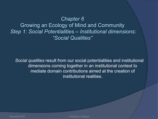 Chapter 6
Growing an Ecology of Mind and Community
Step 1: Social Potentialities – Institutional dimensions:
“Social Qualities”
Social qualities result from our social potentialities and institutional
dimensions coming together in an institutional context to
mediate domain contributions aimed at the creation of
institutional realities.
December 2010 © Abraham Chiasson 1
 
