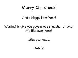 Merry Christmas! And a Happy New Year! Wanted to give you guys a wee snapshot of what it's like over here!  Miss you loads, Kate x 