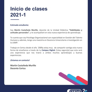 Inicio de clases
2021-1
Estimado estudiante:
Soy Martín Castañeda Murillo, docente de la Unidad Didáctica “Habilidades y
actitudes personales”, y te acompañaré en esta nueva experiencia de aprendizaje.
Te cuento que soy Psicólogo Organizacional con especialidad en Gestión del Talento
Humano y además, tengo una maestría en Docencia Universitaria e Investigación en
la USMP.
Trabajo en Certus desde el año 2009y estoy muy de compartir contigo esta nueva
forma de enseñanza a través de tu Campus Digital. Estoy seguro(a) que esta será
una experiencia que nos traerá a ambos muchos aprendizajes y buenas
experiencias.
¡Estamos en contacto!
Martín Castañeda Murillo
Docente Certus