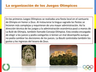 La organización de los Juegos OlímpicosEn los primeros Juegos Olímpicos se realizaba una fiesta local en el santuario de Olimpia en honor a Zeus. Al instaurarse la tregua sagrada las fiestas se hicieron más complejas y requirieron de una mayor administración. Así la dirección técnica de los juegos y la administración económica pasó a manos de La Bulé de Olimpia, también llamado Consejo Olímpico. Esta estaba encargada de elegir a los jueces y podía castigarlos si tenían un mal desempeño aunque no podía cambiar las decisiones de los jueces. La Boulé controlaba también los gastos y los ingresos del tesoro de Zeus.
