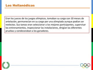 Los HellanódicasEran los jueces de los juegos olímpicos, tomaban su cargo con 10 meses de antelación, permanecían en su cargo por una olimpíada aunque podían ser reelectos. Sus tareas eran seleccionar a los mejores participantes, supervisar los entrenamientos, inspeccionar las instalaciones, dirigían las diferentes pruebas y condecoraban a los ganadores.