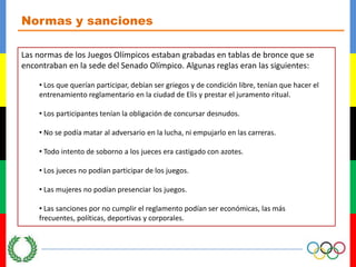 Normas y sancionesLas normas de los Juegos Olímpicos estaban grabadas en tablas de bronce que se encontraban en la sede del Senado Olímpico. Algunas reglas eran las siguientes: Los que querían participar, debían ser griegos y de condición libre, tenían que hacer el entrenamiento reglamentario en la ciudad de Elis y prestar el juramento ritual.
