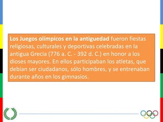 Los Juegos olímpicos en la antiguedadfueron fiestas religiosas, culturales y deportivas celebradas en la antigua Grecia (776 a. C. - 392 d. C.) en honor a los dioses mayores. En ellos participaban los atletas, que debían ser ciudadanos, sólo hombres, y se entrenaban durante años en los gimnasios.