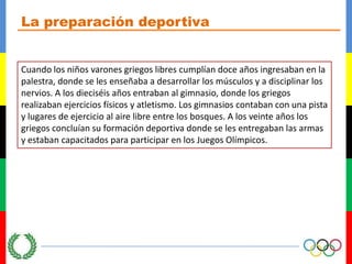 La preparación deportivaCuando los niños varones griegos libres cumplían doce años ingresaban en la palestra, donde se les enseñaba a desarrollar los músculos y a disciplinar los nervios. A los dieciséis años entraban al gimnasio, donde los griegos realizaban ejercicios físicos y atletismo. Los gimnasios contaban con una pista y lugares de ejercicio al aire libre entre los bosques. A los veinte años los griegos concluían su formación deportiva donde se les entregaban las armas y estaban capacitados para participar en los Juegos Olímpicos.