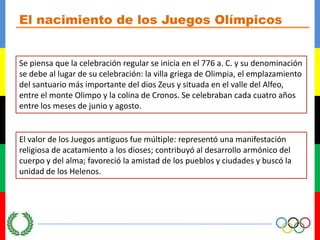 El nacimiento de los Juegos OlímpicosSe piensa que la celebración regular se inicia en el 776 a. C. y su denominación se debe al lugar de su celebración: la villa griega de Olimpia, el emplazamiento del santuario más importante del dios Zeus y situada en el valle del Alfeo, entre el monte Olimpo y la colina de Cronos. Se celebraban cada cuatro años entre los meses de junio y agosto.El valor de los Juegos antiguos fue múltiple: representó una manifestación religiosa de acatamiento a los dioses; contribuyó al desarrollo armónico del cuerpo y del alma; favoreció la amistad de los pueblos y ciudades y buscó la unidad de los Helenos.