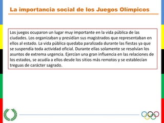 La importancia social de los Juegos OlímpicosLos juegos ocuparon un lugar muy importante en la vida pública de las ciudades. Los organizaban y presidían sus magistrados que representaban en ellos al estado. La vida pública quedaba paralizada durante las fiestas ya que se suspendía toda actividad oficial. Durante ellas solamente se resolvían los asuntos de extrema urgencia. Ejercían una gran influencia en las relaciones de los estados, se acudía a ellos desde los sitios más remotos y se establecían treguas de carácter sagrado.
