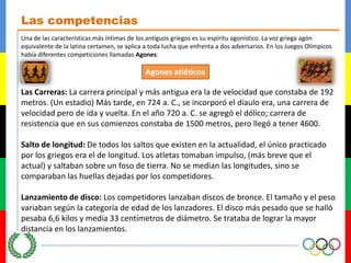 Las competenciasUna de las características más íntimas de los antiguos griegos es su espíritu agonístico. La voz griega agón equivalente de la latina certamen, se aplica a toda lucha que enfrenta a dos adversarios. En los Juegos Olímpicos había diferentes competiciones llamadas Agones:AgonesatléticosLas Carreras: La carrera principal y más antigua era la de velocidad que constaba de 192 metros. (Un estadio) Más tarde, en 724 a. C., se incorporó el díauloera, una carrera de velocidad pero de ida y vuelta. En el año 720 a. C. se agregó el dólico; carrera de resistencia que en sus comienzos constaba de 1500 metros, pero llegó a tener 4600. Salto de longitud: De todos los saltos que existen en la actualidad, el único practicado por los griegos era el de longitud. Los atletas tomaban impulso, (más breve que el actual) y saltaban sobre un foso de tierra. No se median las longitudes, sino se comparaban las huellas dejadas por los competidores. Lanzamiento de disco: Los competidores lanzaban discos de bronce. El tamaño y el peso variaban según la categoría de edad de los lanzadores. El disco más pesado que se halló pesaba 6,6 kilos y medía 33 centímetros de diámetro. Se trataba de lograr la mayor distancia en los lanzamientos.