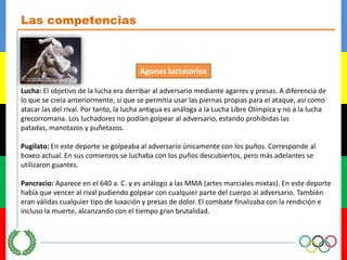 Las competenciasAgonesluctatoriosLucha: El objetivo de la lucha era derribar al adversario mediante agarres y presas. A diferencia de lo que se creía anteriormente, sí que se permitía usar las piernas propias para el ataque, así como atacar las del rival. Por tanto, la lucha antigua es análoga a la Lucha Libre Olímpica y no a la lucha grecorromana. Los luchadores no podían golpear al adversario, estando prohibidas las patadas, manotazos y puñetazos.Pugilato: En este deporte se golpeaba al adversario únicamente con los puños. Corresponde al boxeo actual. En sus comienzos se luchaba con los puños descubiertos, pero más adelantes se utilizaron guantes.Pancracio: Aparece en el 640 a. C. y es análogo a las MMA (artes marciales mixtas). En este deporte había que vencer al rival pudiendo golpear con cualquier parte del cuerpo al adversario. También eran válidas cualquier tipo de luxación y presas de dolor. El combate finalizaba con la rendición e incluso la muerte, alcanzando con el tiempo gran brutalidad.