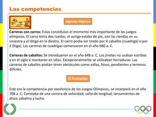 Las competenciasAgonesHípicosCarreras con carros: Estas constituían el momento más importante de los juegos olímpicos. El carro tenía dos ruedas, el auriga estaba de pie, con las riendas en su siniestra y el látigo en la diestra. El carro podía ser tirado por 4 caballos (cuadriga) o por 2 (biga). Las carreras de cuadrigas comenzaron en el año 680 a. C.Carreras de caballos: Se introdujeron en el año 648 a. C. Los jinetes no usaban estribos y en el siglo V montaron en sillas. Excepcionalmente se utilizaban herraduras. Las carreras de caballos podían tener obstáculos como vallas, fosos, pendientes y terrenos difíciles.El PentatlónEste era la competencia por excelencia de los Juegos Olímpicos, se incorporó en el año 708 a. C. Constaba de una carrera de velocidad, salto de longitud, lanzamientos de disco, jabalina y lucha.