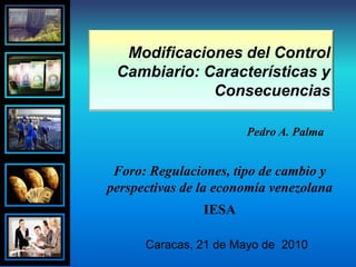 Modificaciones del Control Cambiario: Características y Consecuencias  Pedro A. Palma Foro: Regulaciones, tipo de cambio y perspectivas de la economía venezolana IESA Caracas, 21 de Mayo de  2010 