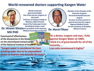 World-renowned doctors supporting Kangen Water
Dr. Hiromi Shinia
MD PHD
Dr. Horst Filtzer
World-renowned
gastroenterologist,
One of the top ten surgeons of
the world
Professor of Surgery College of
Medicine Albert Einstein
Head of the Endoscopic Center
Bet Medical Center, Israel
Vice-president of the Japanese
Medical Association in the USA
Convinced of effectiveness
of the discoveries in the Study
on the electrolyzed ionized water
of the National Institute of Health in Japan
"Kangen water is considered the best
drinking water due to its unparalleled
power to hydrate and detoxify the body"
Member of the Chamber of the
American Surgeons
Harvard Graduated Vascular
surgeon
35 years of active practice in
general and vascular surgery
Regional Medical Center
for the treatment of disability,
Western Arizona
"As a doctor, surgeon and man, I fully
approve Kangen Water on 100%.
I think it is of great benefit for all of the
humanity ...
I can only recommend it highly!"
 