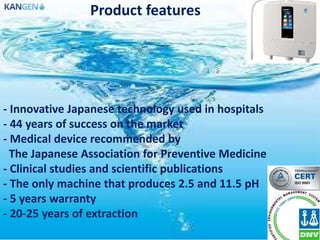 Product features
- Innovative Japanese technology used in hospitals
- 44 years of success on the market
- Medical device recommended by
The Japanese Association for Preventive Medicine
- Clinical studies and scientific publications
- The only machine that produces 2.5 and 11.5 pH
- 5 years warranty
- 20-25 years of extraction
 