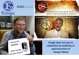 Enagic does not pay to
celebrities for publicity or
advertisement of
Kangen Water
 