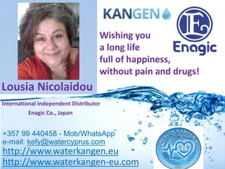 +357 99 440458 - Mob/WhatsApp
e-mail: kefy@watercyprus.com
http://www.waterkangen.eu
http://www.waterkangen-eu.com
TM
Lousia Nicolaidou
International Independent Distributor
Enagic Co., Japan
Wishing you
a long life
full of happiness,
without pain and drugs!
 
