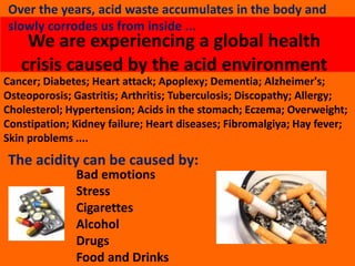 We are experiencing a global health
crisis caused by the acid environment
Cancer; Diabetes; Heart attack; Apoplexy; Dementia; Alzheimer's;
Osteoporosis; Gastritis; Arthritis; Tuberculosis; Discopathy; Allergy;
Cholesterol; Hypertension; Acids in the stomach; Eczema; Overweight;
Constipation; Kidney failure; Heart diseases; Fibromalgiya; Hay fever;
Skin problems ....
The acidity can be caused by:
Bad emotions
Stress
Cigarettes
Alcohol
Drugs
Food and Drinks
Over the years, acid waste accumulates in the body and
slowly corrodes us from inside ...
 