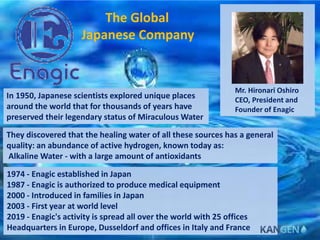 Mr. Hironari Oshiro
CEO, President and
Founder of Enagic
In 1950, Japanese scientists explored unique places
around the world that for thousands of years have
preserved their legendary status of Miraculous Water
They discovered that the healing water of all these sources has a general
quality: an abundance of active hydrogen, known today as:
Alkaline Water - with a large amount of antioxidants
1974 - Enagic established in Japan
1987 - Enagic is authorized to produce medical equipment
2000 - Introduced in families in Japan
2003 - First year at world level
2019 - Enagic's activity is spread all over the world with 25 offices
Headquarters in Europe, Dusseldorf and offices in Italy and France
The Global
Japanese Company
 