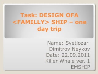 Task: DESIGN OFA <FAMILLY> SHIP – one day trip Name: Svetlozar  Dimitrov Neykov Date: 22.09.2011 Killer Whale ver. 1 EMSHIP 