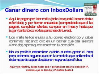Ganar dinero con InboxDollars Aquí te pagan por leer mails (solo los que tú lees no de tus referidos); y por tomar encuestas (comprobado que sí las pagan), completar ofertas, comprar en línea y hasta por jugar (tanto tú como las personas de tu red). Los mails te los envían a tu correo electrónico y debes confirmar haciendo clic en un banner que casi siempre viene abajo para que te acrediten tu comisión.  No es posible determinar cuánto puedes ganar al mes, pero estamos seguros que en la medida que entiendas el sistema serás capaz de obtener mayores beneficios. Aquí y en Hits4Pay puede haber sólo 1 persona por casa y/o dirección IP,  mientras que en Beruby y Publifacil hasta 4 