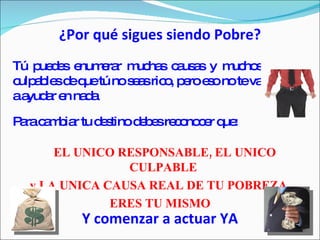 ¿Por qué sigues siendo Pobre? Tú puedes enumerar muchas causas y muchos culpables de que tú no seas rico, pero eso no te va a ayudar en nada Para cambiar tu destino debes reconocer que: EL UNICO RESPONSABLE, EL UNICO CULPABLE  y LA UNICA CAUSA REAL DE TU POBREZA  ERES TU MISMO Y comenzar a actuar YA 