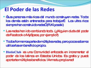 El Poder de las Redes “ Las personas más ricas del mundo construyen redes. Todos los demás están entrenados para trabajar… Los ultra ricos siempre han construido redes” (R.Kiyosaki) Las redes han ido cambiando todo. (¿Alguien duda del poder de Facebook o MySpace, por ejemplo?) Todos formamos parte de múltiples redes, pero pocos sabemos utilizarlas en beneficio propio. DistinClub   es una Comunidad enfocada en incrementar el poder de los latinos en Estados Unidos. Es gratis y puede aportarte múltiples beneficios. !Arma tu propia red! 