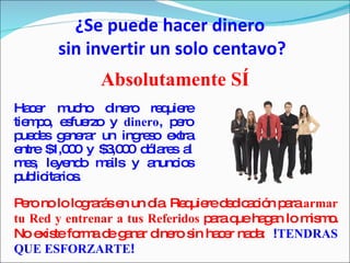 ¿Se puede hacer dinero  sin invertir un solo centavo? Absolutamente SÍ Hacer mucho dinero requiere tiempo, esfuerzo y  dinero , pero puedes generar un ingreso extra entre $1,000 y $3,000 dólares al mes, leyendo mails y anuncios publicitarios. Pero no lo lograrás en un día. Requiere dedicación para  armar tu Red y entrenar a tus Referidos  para que hagan lo mismo. No existe forma de ganar dinero sin hacer nada:  ! TENDRAS QUE ESFORZARTE ! 